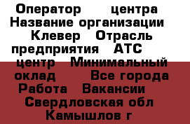 Оператор Call-центра › Название организации ­ Клевер › Отрасль предприятия ­ АТС, call-центр › Минимальный оклад ­ 1 - Все города Работа » Вакансии   . Свердловская обл.,Камышлов г.